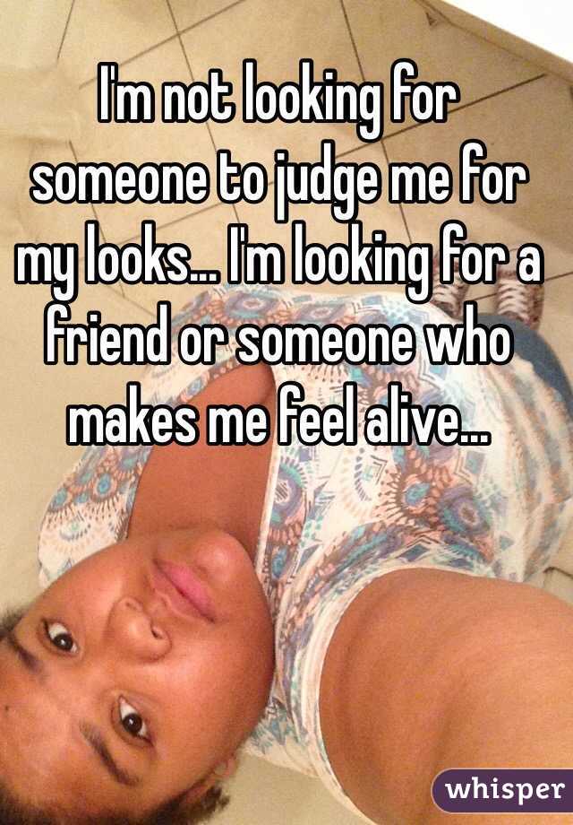 I'm not looking for someone to judge me for my looks... I'm looking for a friend or someone who makes me feel alive... 