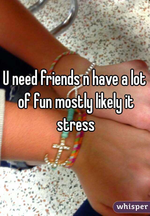 U need friends n have a lot of fun mostly likely it stress