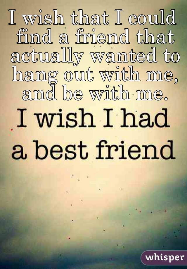 I wish that I could find a friend that actually wanted to hang out with me, and be with me.