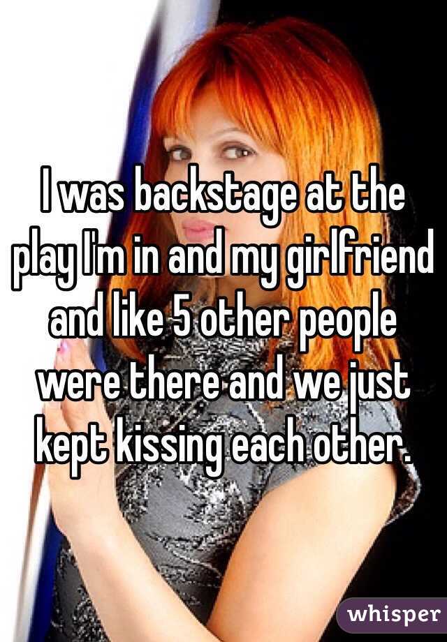 I was backstage at the play I'm in and my girlfriend and like 5 other people were there and we just kept kissing each other. 