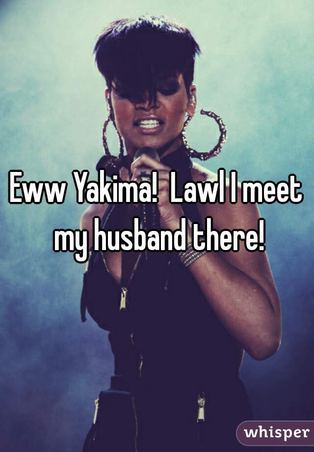 Eww Yakima!  Lawl I meet my husband there!
