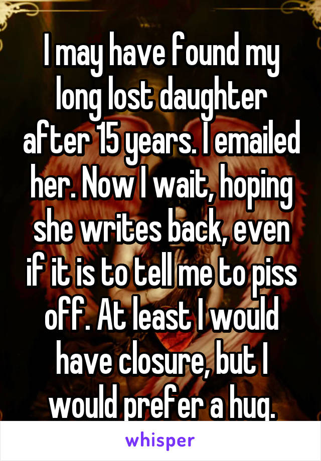 I may have found my long lost daughter after 15 years. I emailed her. Now I wait, hoping she writes back, even if it is to tell me to piss off. At least I would have closure, but I would prefer a hug.