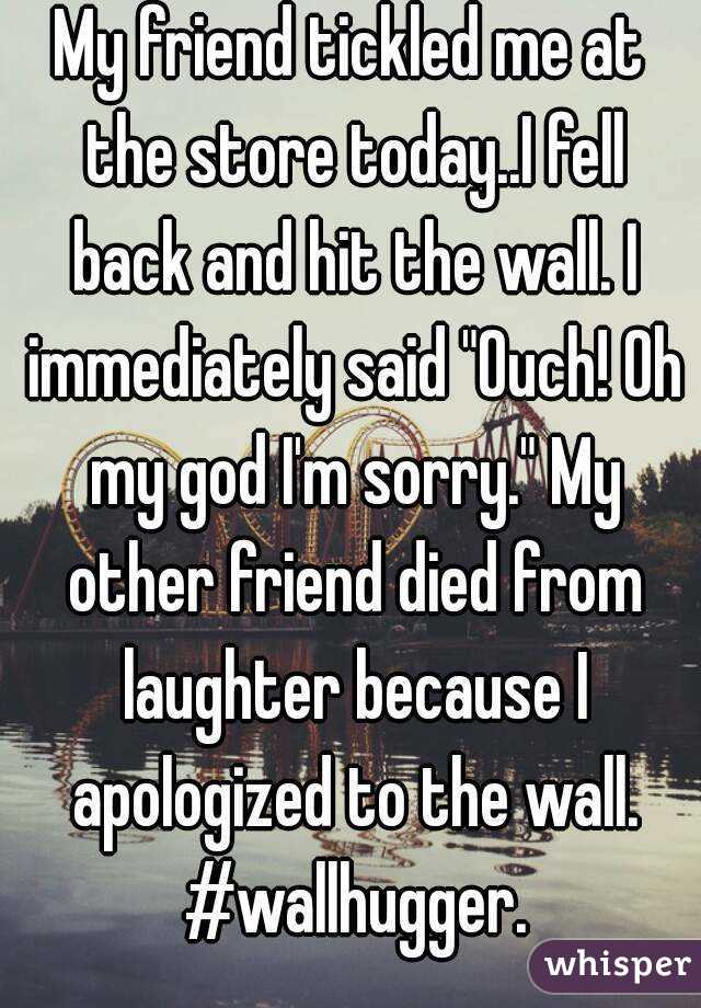 My friend tickled me at the store today..I fell back and hit the wall. I immediately said "Ouch! Oh my god I'm sorry." My other friend died from laughter because I apologized to the wall. #wallhugger.