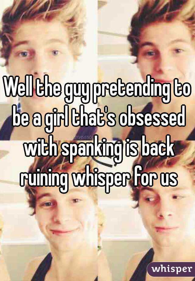 Well the guy pretending to be a girl that's obsessed with spanking is back ruining whisper for us