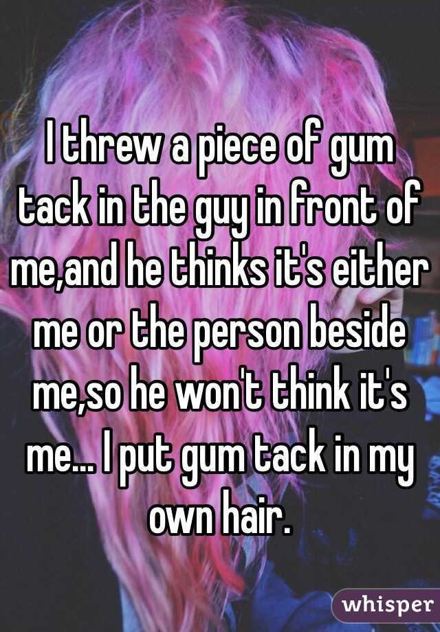 I threw a piece of gum tack in the guy in front of me,and he thinks it's either me or the person beside me,so he won't think it's me... I put gum tack in my own hair.