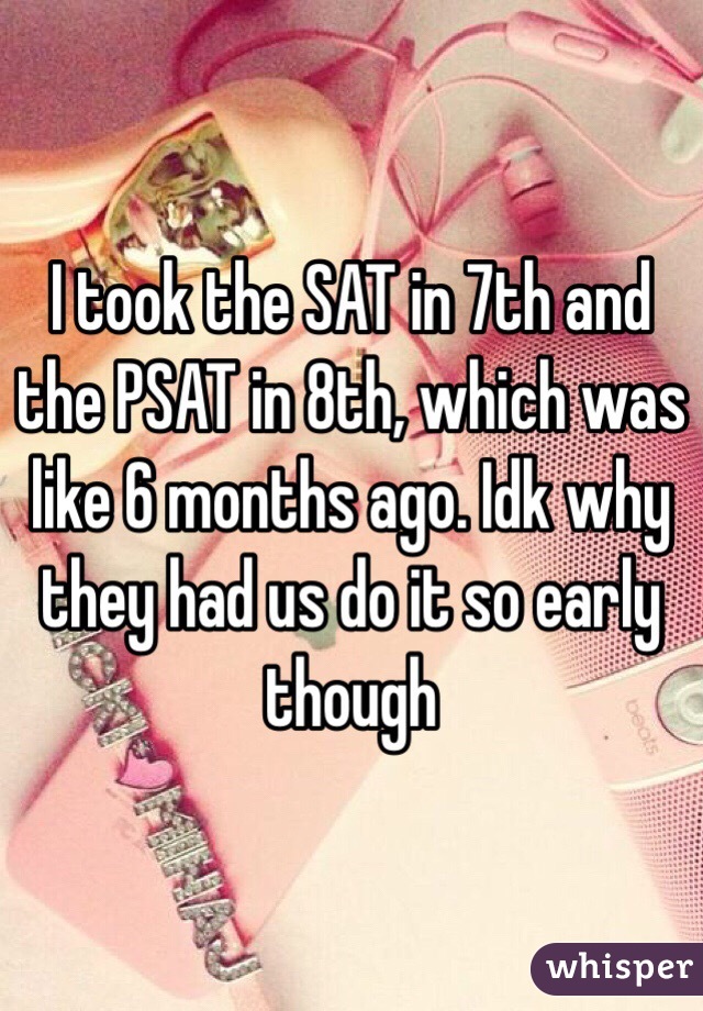 I took the SAT in 7th and the PSAT in 8th, which was like 6 months ago. Idk why they had us do it so early though 