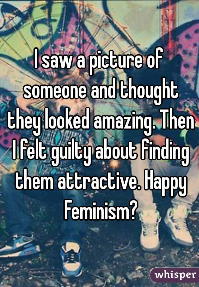 I saw a picture of someone and thought they looked amazing. Then I felt guilty about finding them attractive. Happy Feminism?