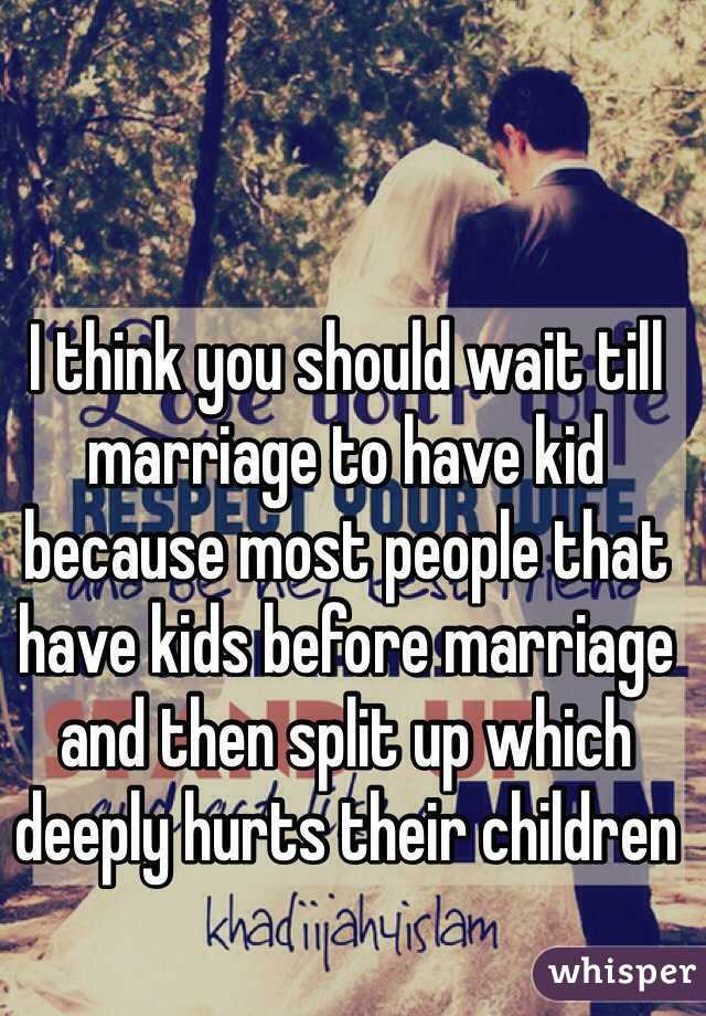 I think you should wait till marriage to have kid because most people that have kids before marriage and then split up which deeply hurts their children