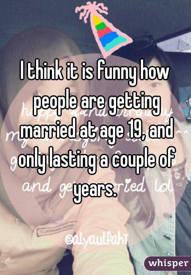 I think it is funny how people are getting married at age 19, and only lasting a couple of years. 