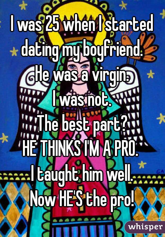 I was 25 when I started dating my boyfriend. 
He was a virgin.
I was not.
The best part?
HE THINKS I'M A PRO. 
I taught him well.
Now HE'S the pro!