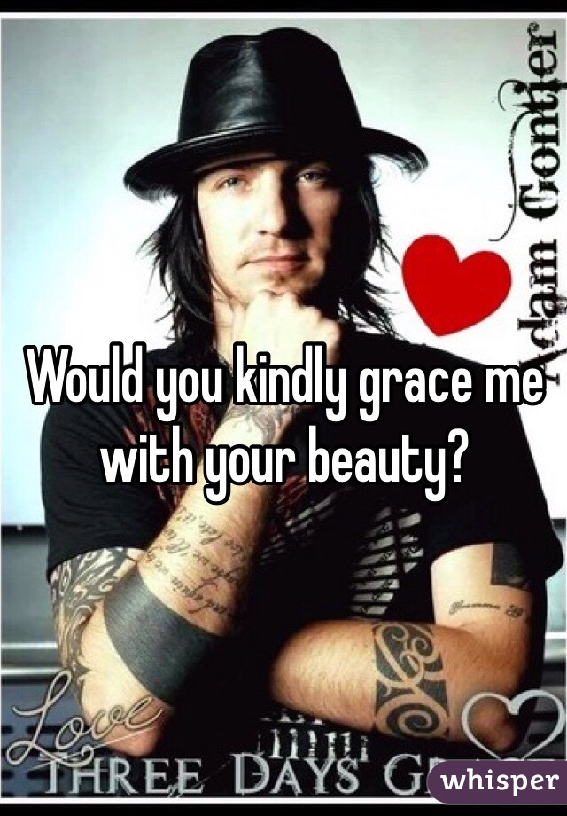 Would you kindly grace me with your beauty?