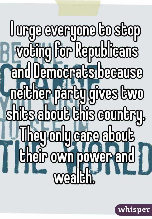 I urge everyone to stop voting for Republicans and Democrats because neither party gives two shits about this country.  They only care about their own power and wealth.  