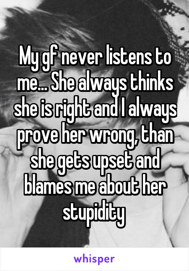 My gf never listens to me... She always thinks she is right and I always prove her wrong, than she gets upset and blames me about her stupidity 