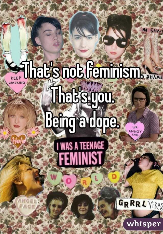 That's not feminism.
That's you.
Being a dope.
