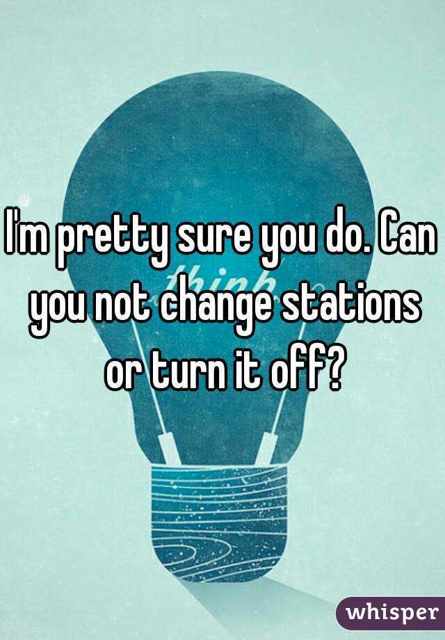 I'm pretty sure you do. Can you not change stations or turn it off?