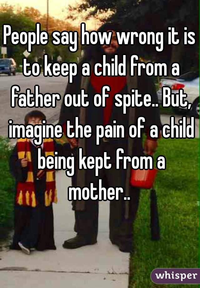 People say how wrong it is to keep a child from a father out of spite.. But, imagine the pain of a child being kept from a mother.. 