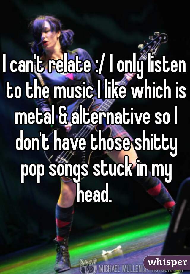 I can't relate :/ I only listen to the music I like which is metal & alternative so I don't have those shitty pop songs stuck in my head. 