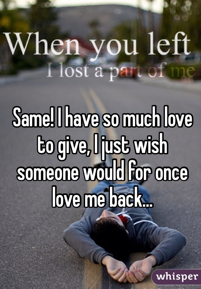 Same! I have so much love to give, I just wish someone would for once love me back...