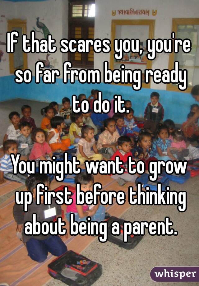 If that scares you, you're so far from being ready to do it.

You might want to grow up first before thinking about being a parent.