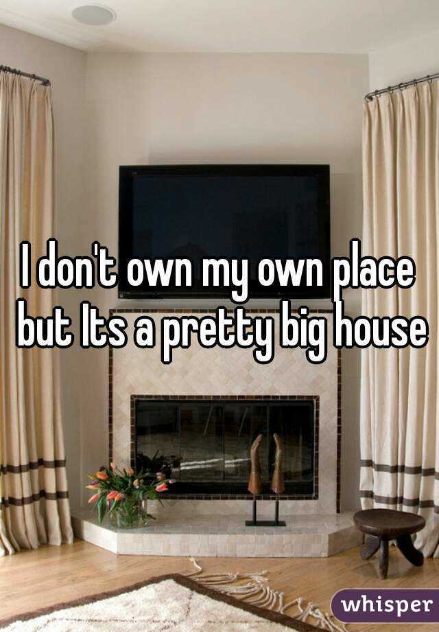 I don't own my own place but Its a pretty big house