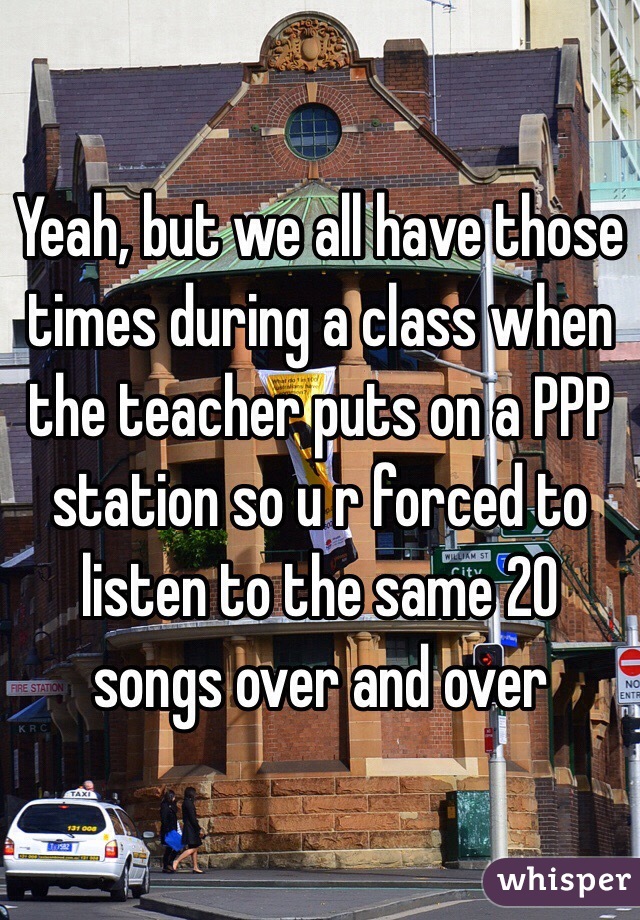 Yeah, but we all have those times during a class when the teacher puts on a PPP station so u r forced to listen to the same 20 songs over and over