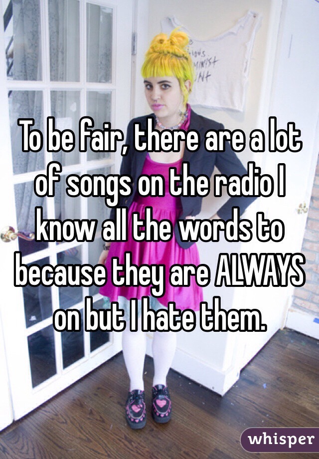 To be fair, there are a lot of songs on the radio I know all the words to because they are ALWAYS on but I hate them. 