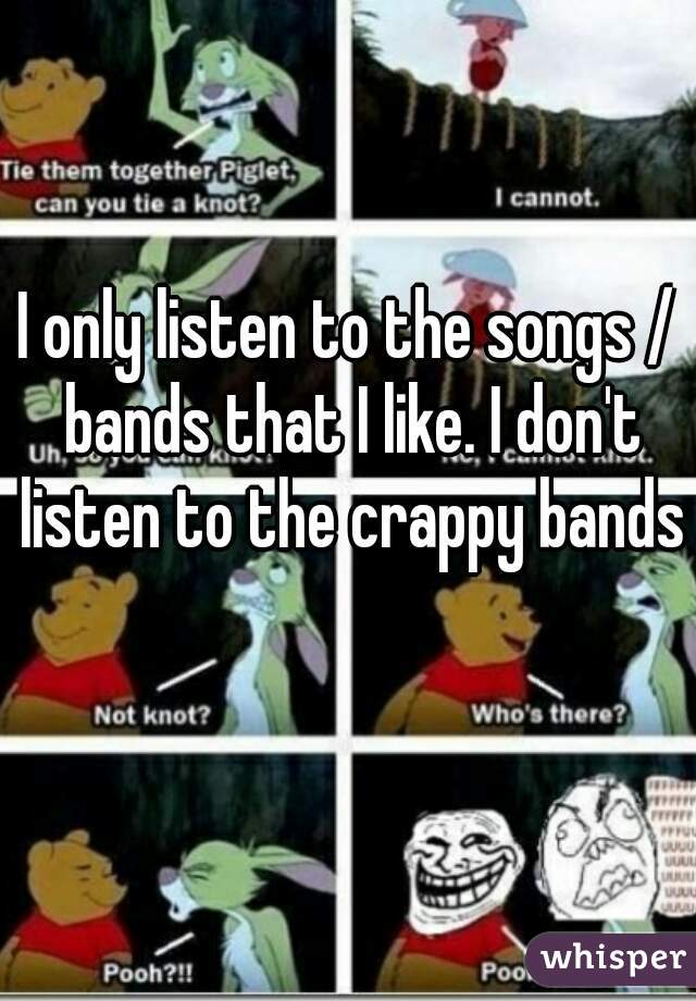 I only listen to the songs / bands that I like. I don't listen to the crappy bands 