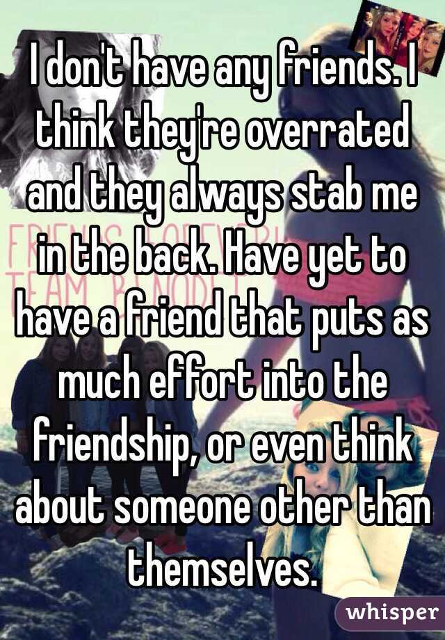 I don't have any friends. I think they're overrated and they always stab me in the back. Have yet to have a friend that puts as much effort into the friendship, or even think about someone other than themselves. 