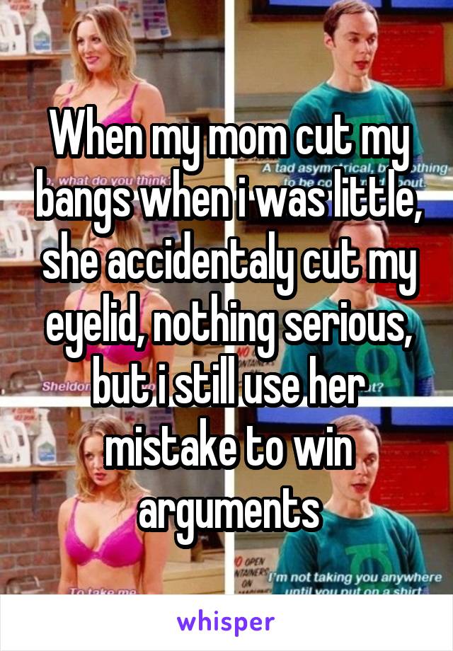 When my mom cut my bangs when i was little, she accidentaly cut my eyelid, nothing serious, but i still use her mistake to win arguments