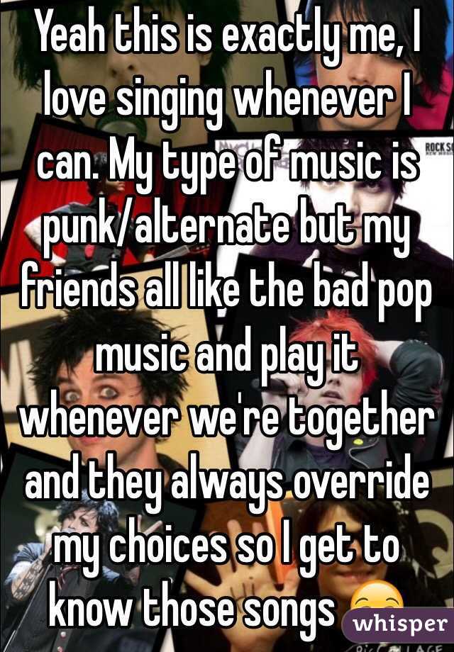 Yeah this is exactly me, I love singing whenever I can. My type of music is punk/alternate but my friends all like the bad pop music and play it whenever we're together and they always override my choices so I get to know those songs 😒