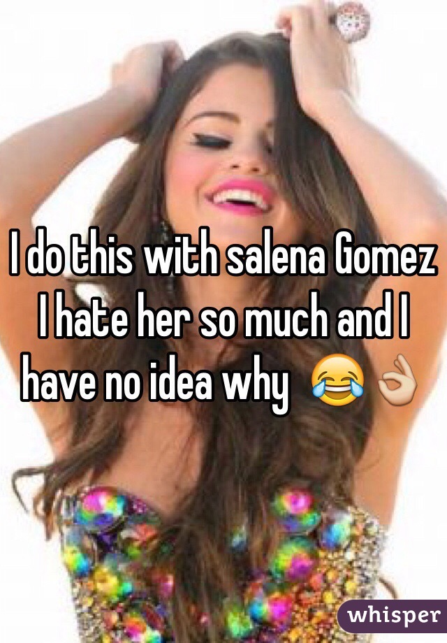 I do this with salena Gomez I hate her so much and I have no idea why  😂👌