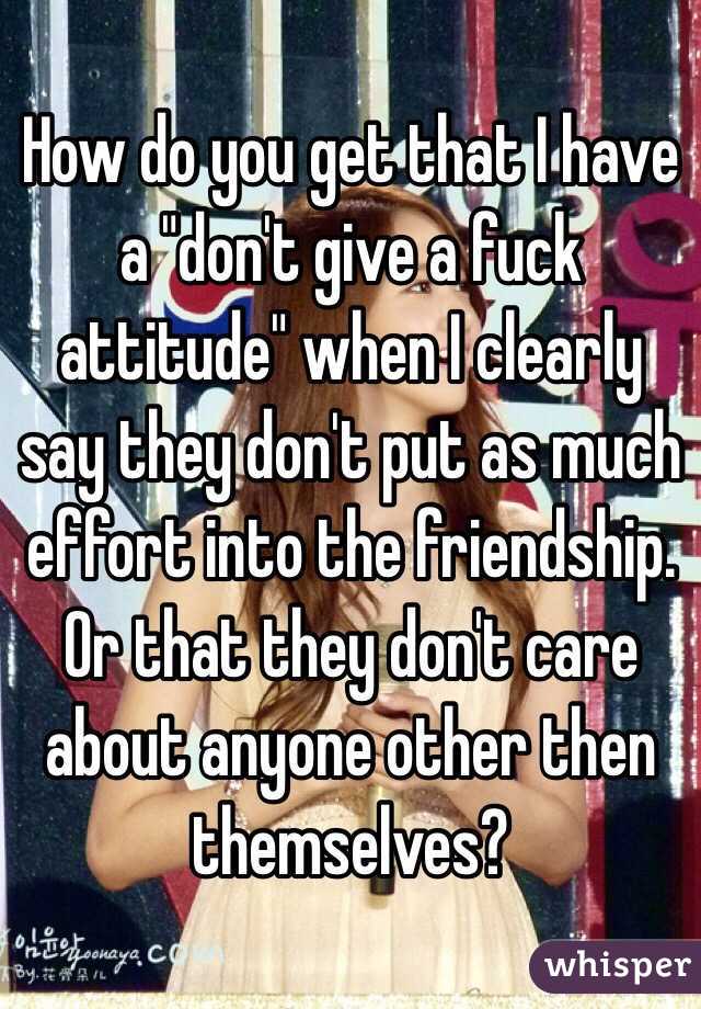 How do you get that I have a "don't give a fuck attitude" when I clearly say they don't put as much effort into the friendship. Or that they don't care about anyone other then themselves? 