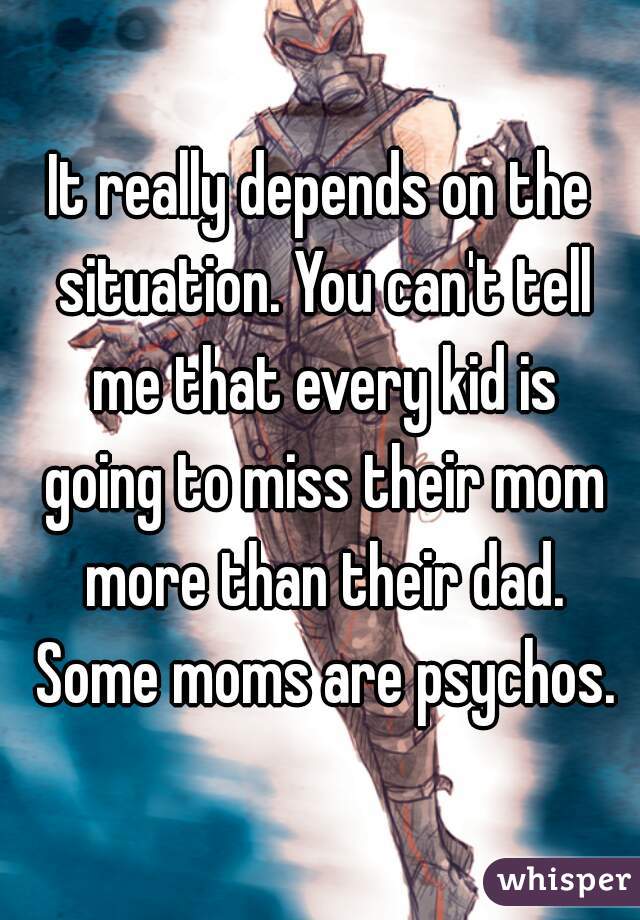 It really depends on the situation. You can't tell me that every kid is going to miss their mom more than their dad. Some moms are psychos.