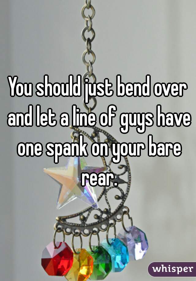 You should just bend over and let a line of guys have one spank on your bare rear.