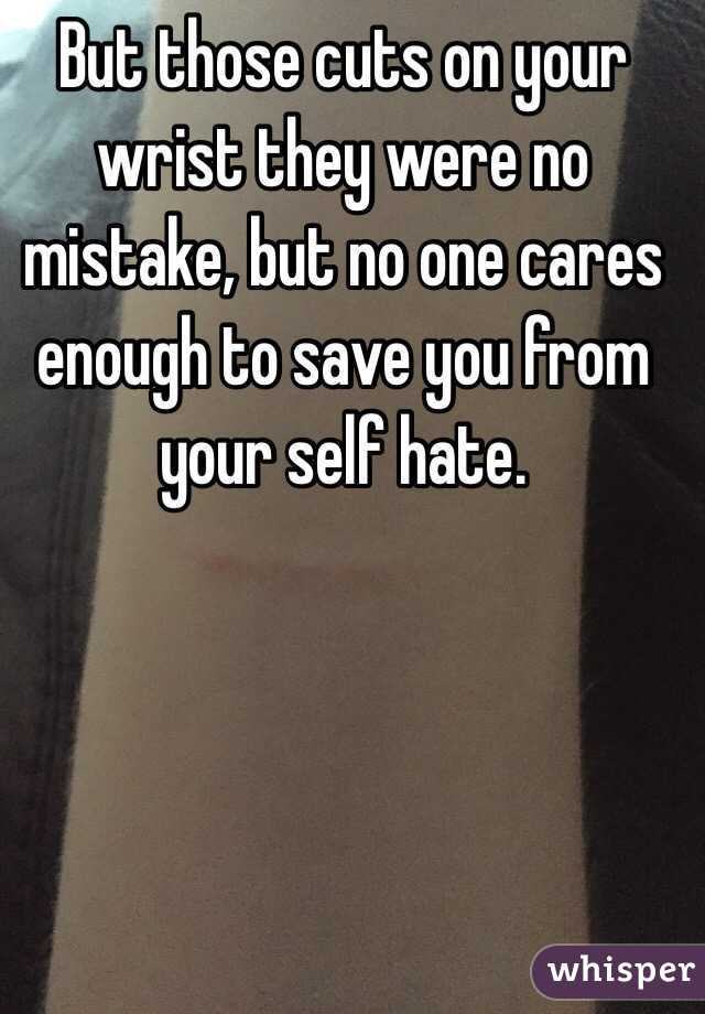 But those cuts on your wrist they were no mistake, but no one cares enough to save you from your self hate.