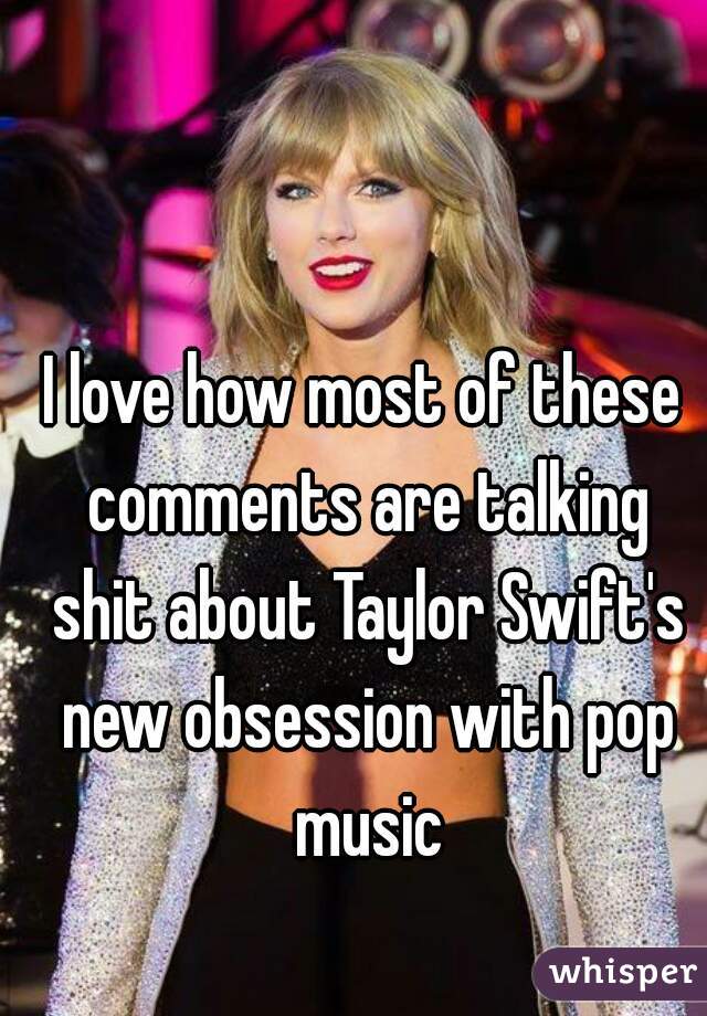 I love how most of these comments are talking shit about Taylor Swift's new obsession with pop music