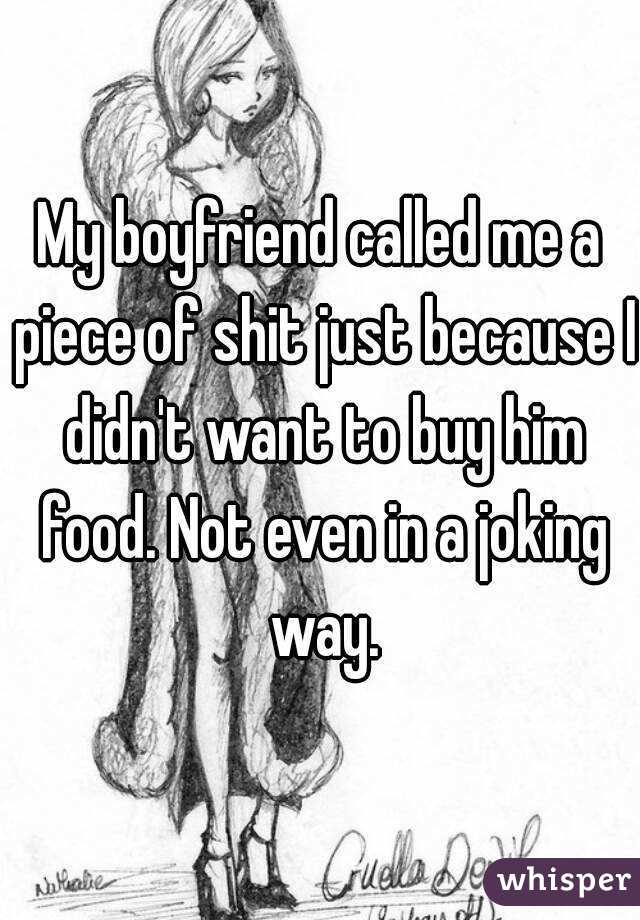 My boyfriend called me a piece of shit just because I didn't want to buy him food. Not even in a joking way.