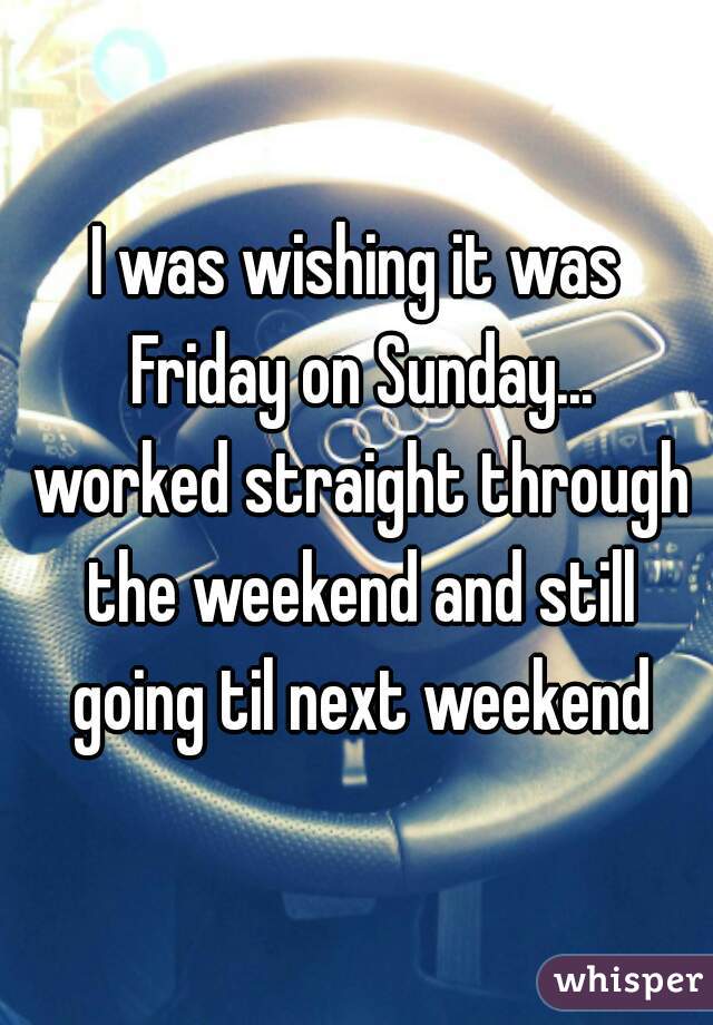 I was wishing it was Friday on Sunday... worked straight through the weekend and still going til next weekend