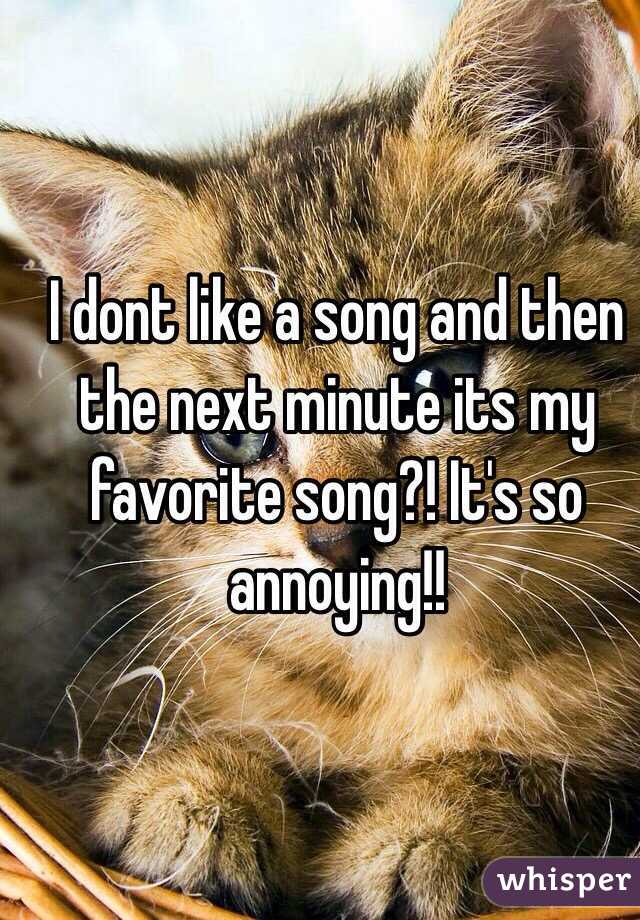 I dont like a song and then the next minute its my favorite song?! It's so annoying!!