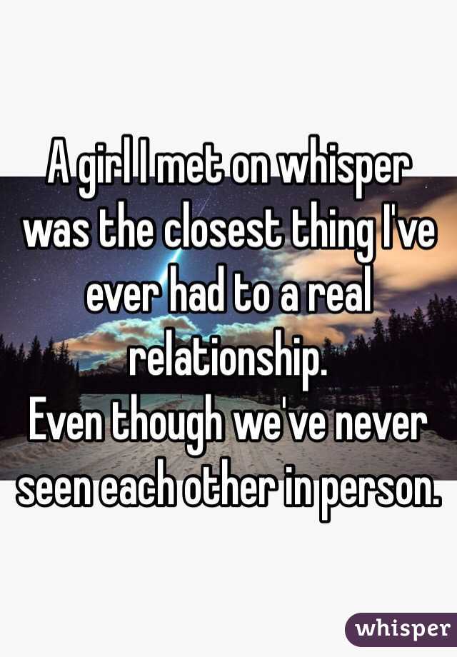 A girl I met on whisper was the closest thing I've ever had to a real relationship. 
Even though we've never seen each other in person. 