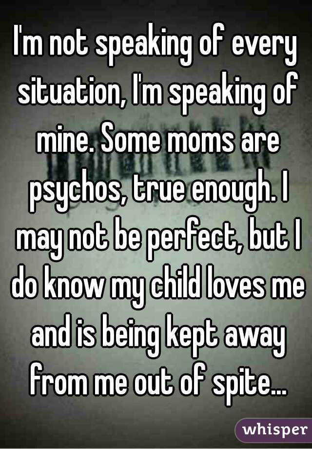 I'm not speaking of every situation, I'm speaking of mine. Some moms are psychos, true enough. I may not be perfect, but I do know my child loves me and is being kept away from me out of spite...