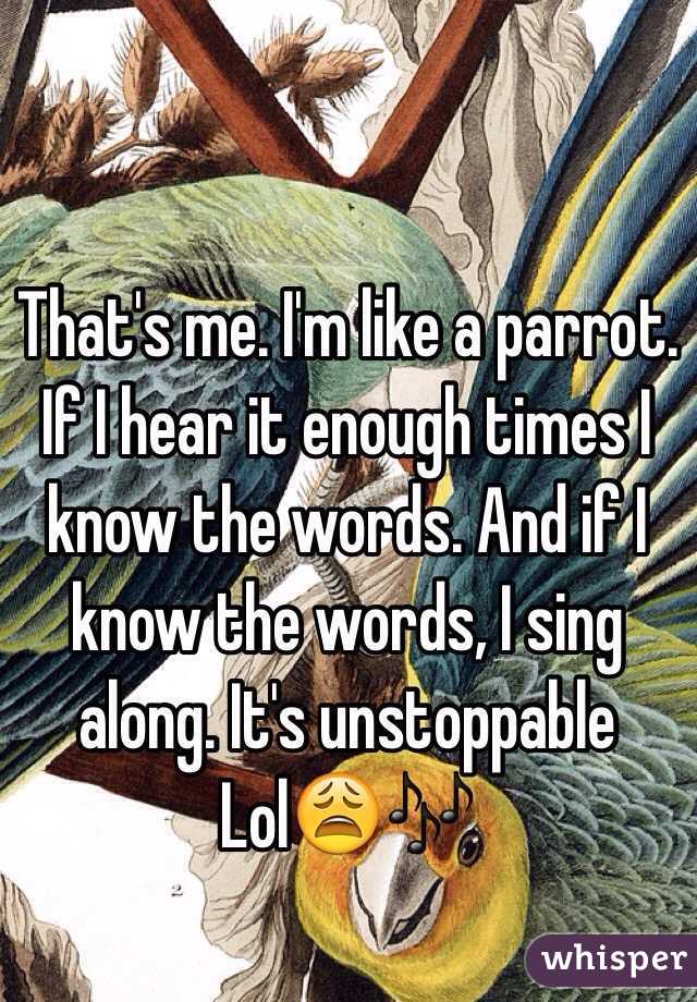 That's me. I'm like a parrot. If I hear it enough times I know the words. And if I know the words, I sing along. It's unstoppable 
Lol😩🎶