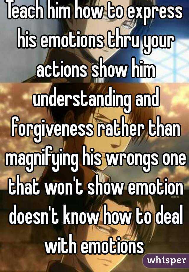 Teach him how to express his emotions thru your actions show him understanding and forgiveness rather than magnifying his wrongs one that won't show emotion doesn't know how to deal with emotions 