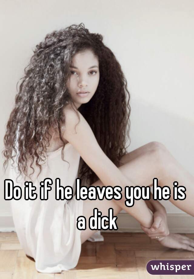 Do it if he leaves you he is a dick