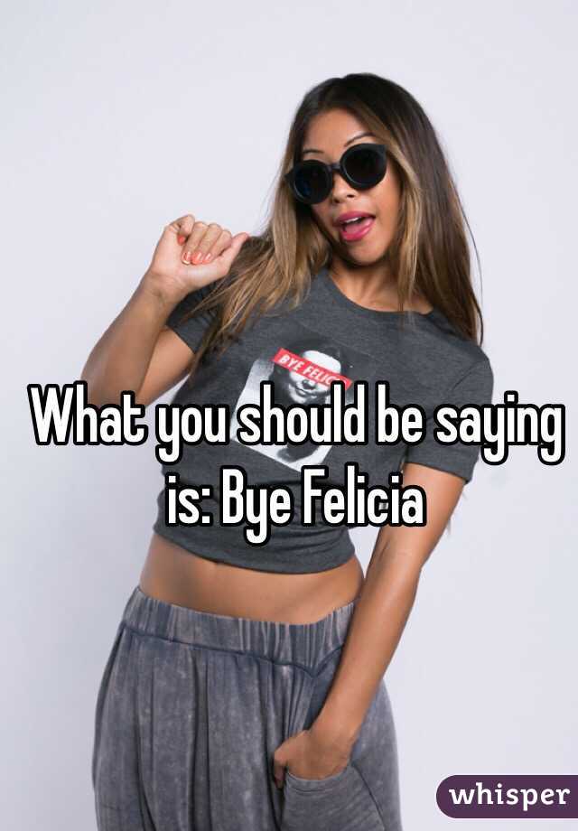 What you should be saying is: Bye Felicia 