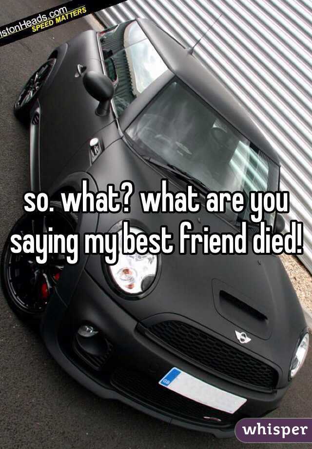 so. what? what are you saying my best friend died!