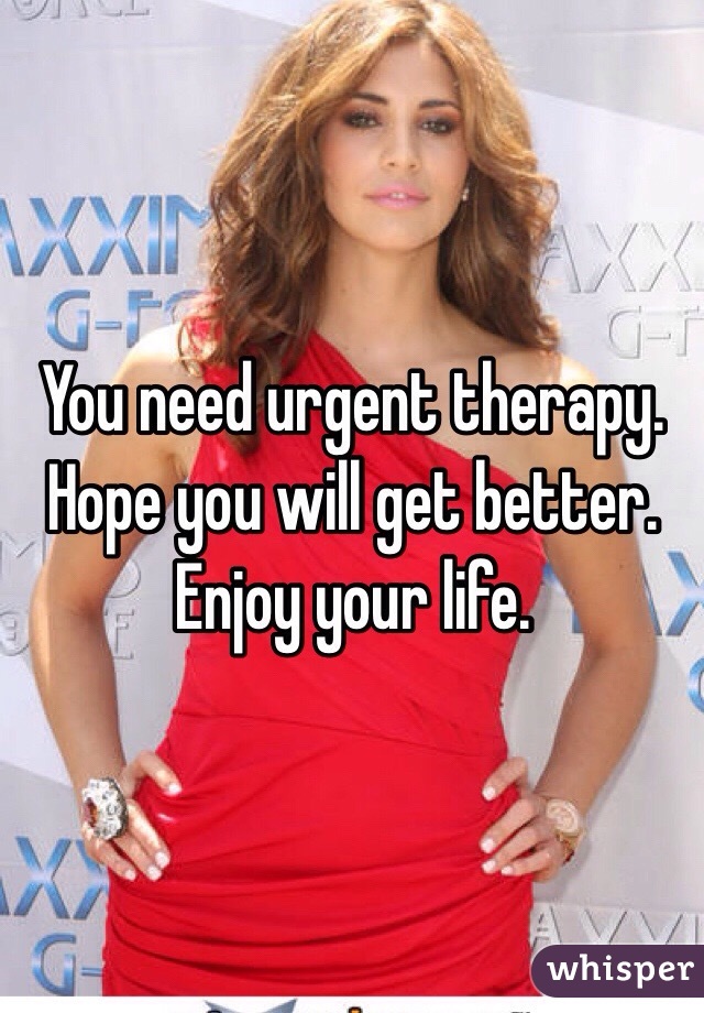 You need urgent therapy. Hope you will get better. Enjoy your life.