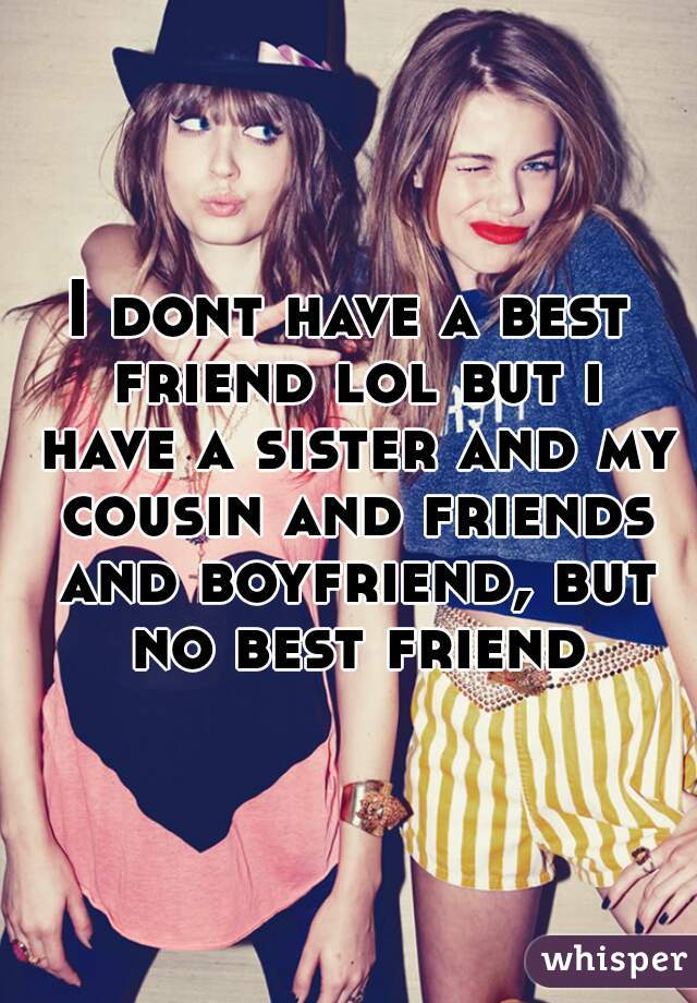 I dont have a best friend lol but i have a sister and my cousin and friends and boyfriend, but no best friend