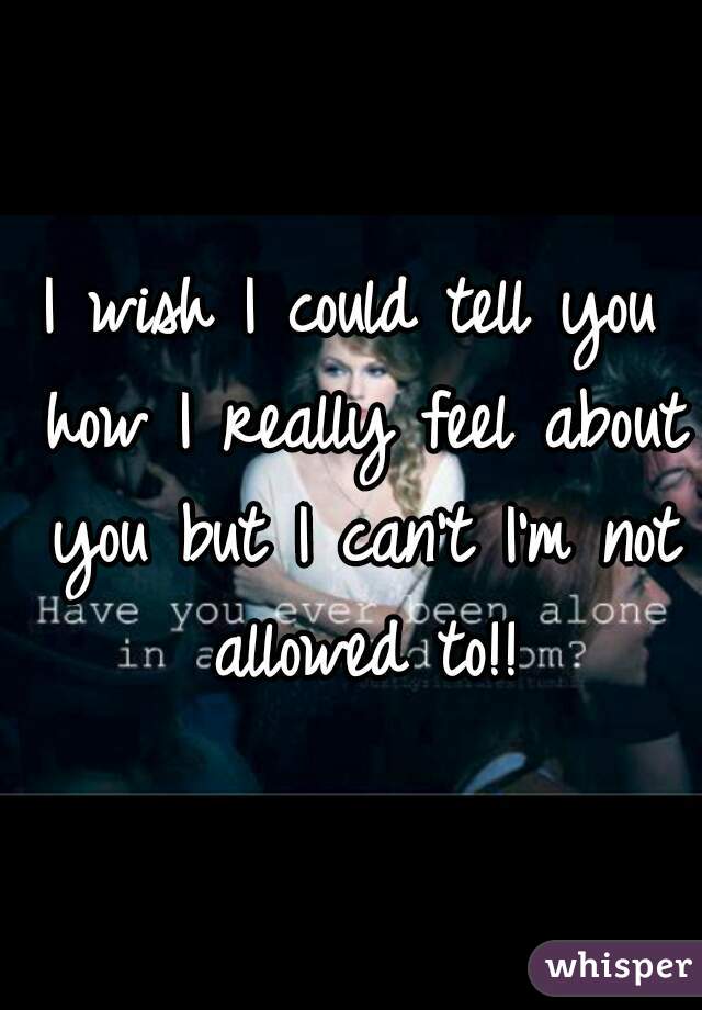 I wish I could tell you how I really feel about you but I can't I'm not allowed to!!