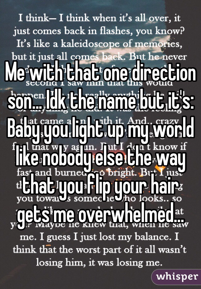 Me with that one direction son... Idk the name but it's:
Baby you light up my world like nobody else the way that you flip your hair gets me overwhelmed...